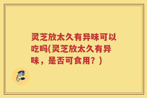 灵芝放太久有异味可以吃吗(灵芝放太久有异味，是否可食用？)