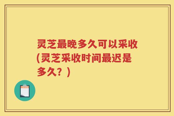 灵芝晚多久可以采收(灵芝采收时间迟是多久？)