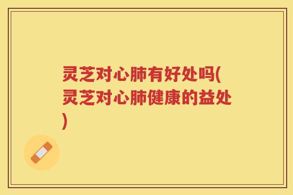 灵芝对心有好处吗(灵芝对心健康的益处)