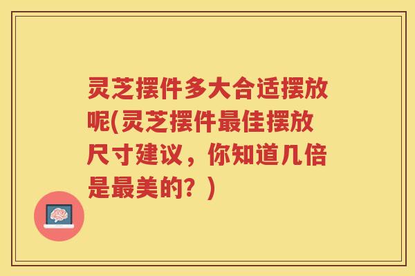 灵芝摆件多大合适摆放呢(灵芝摆件佳摆放尺寸建议,你知道几倍是美的?) 灵芝摆件多大合适摆放呢(灵芝摆件佳摆放尺寸建议,你知道几倍是美的?)