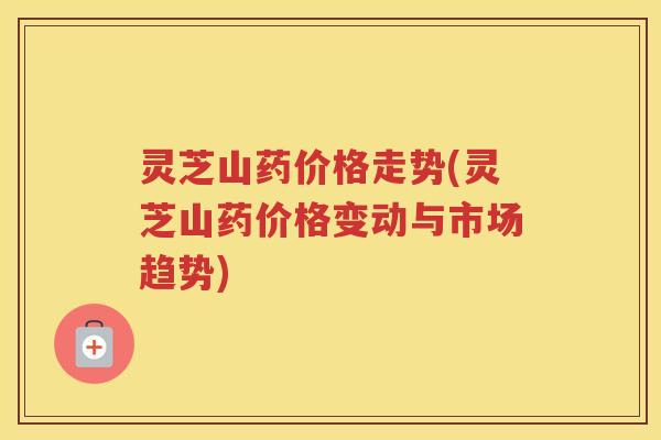 灵芝山药价格走势(灵芝山药价格变动与市场趋势) 灵芝山药价格走势(灵芝山药价格变动与市场趋势)