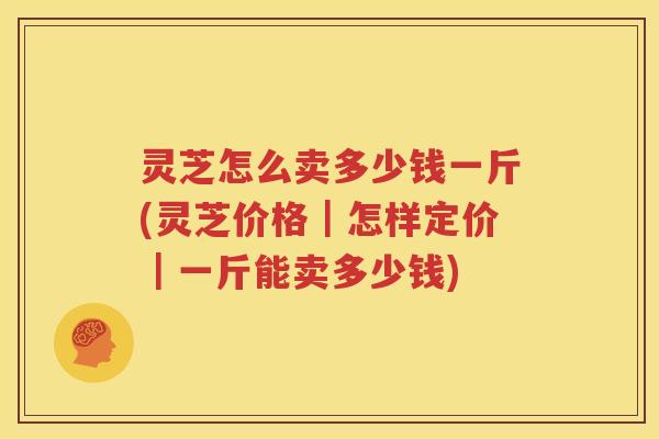 灵芝怎么卖多少钱一斤(灵芝价格｜怎样定价｜一斤能卖多少钱)