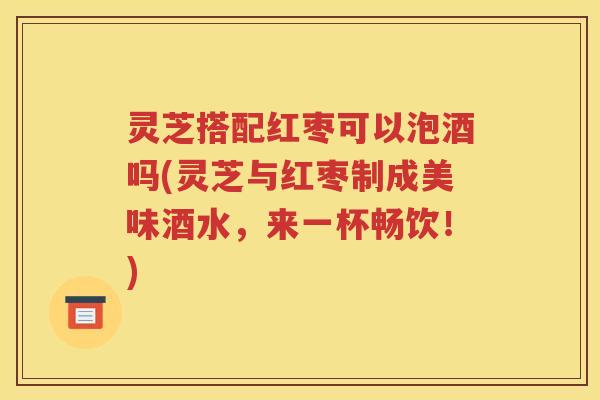 灵芝搭配红枣可以泡酒吗(灵芝与红枣制成美味酒水，来一杯畅饮！)