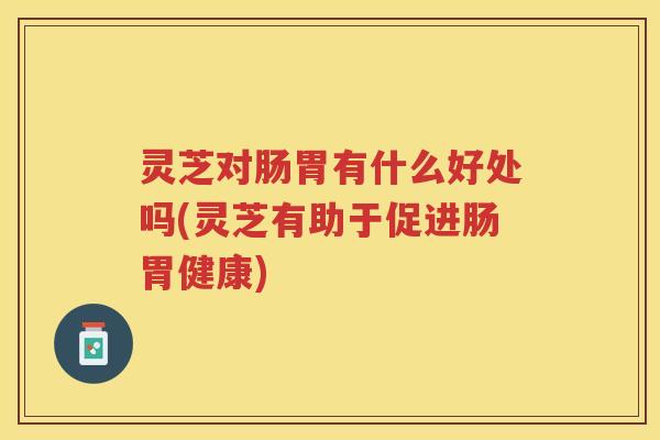 灵芝对肠胃有什么好处吗(灵芝有助于促进肠胃健康)