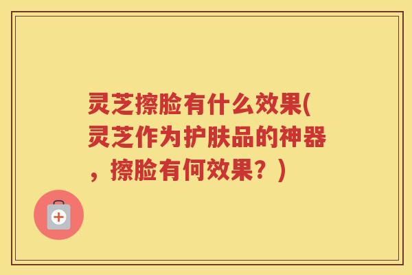 灵芝擦脸有什么效果(灵芝作为护肤品的神器，擦脸有何效果？)