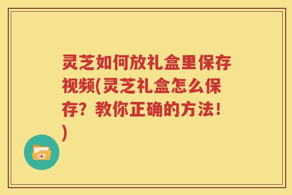 灵芝如何放礼盒里保存视频(灵芝礼盒怎么保存?教你正确的方法!) 灵芝如何放礼盒里保存视频(灵芝礼盒怎么保存?教你正确的方法!)