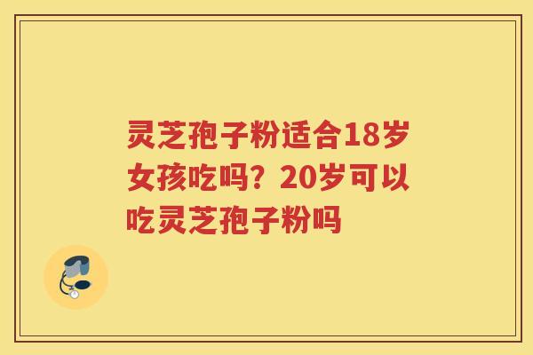 灵芝孢子粉适合18岁女孩吃吗？20岁可以吃灵芝孢子粉吗