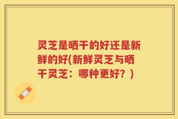 灵芝是晒干的好还是新鲜的好(新鲜灵芝与晒干灵芝：哪种更好？)