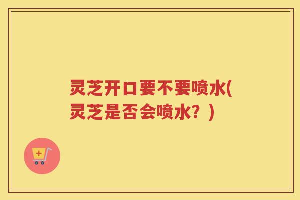 灵芝开口要不要喷水(灵芝是否会喷水？)