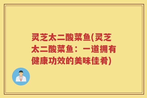 灵芝太二酸菜鱼(灵芝太二酸菜鱼：一道拥有健康功效的美味佳肴)