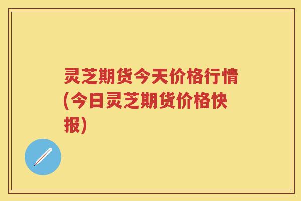 灵芝期货今天价格行情(今日灵芝期货价格快报) 灵芝期货今天价格行情(今日灵芝期货价格快报)