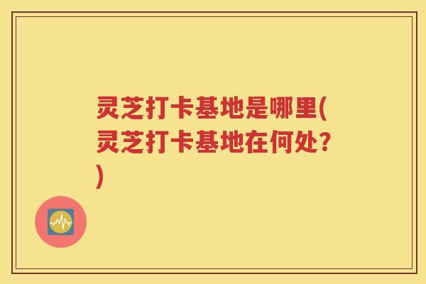 灵芝打卡基地是哪里(灵芝打卡基地在何处？)
