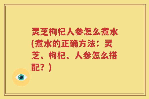 灵芝枸杞人参怎么煮水(煮水的正确方法:灵芝、枸杞、人参怎么搭配?) 灵芝枸杞人参怎么煮水(煮水的正确方法:灵芝、枸杞、人参怎么搭配?)