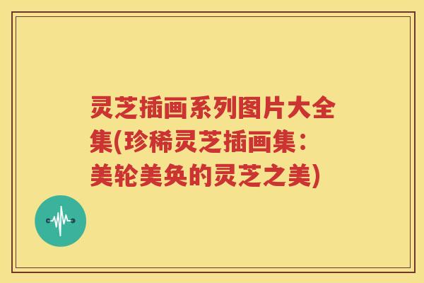 灵芝插画系列图片大全集(珍稀灵芝插画集：美轮美奂的灵芝之美)