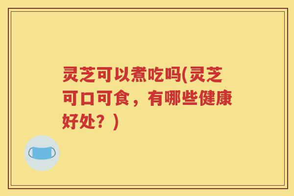 灵芝可以煮吃吗(灵芝可口可食，有哪些健康好处？)