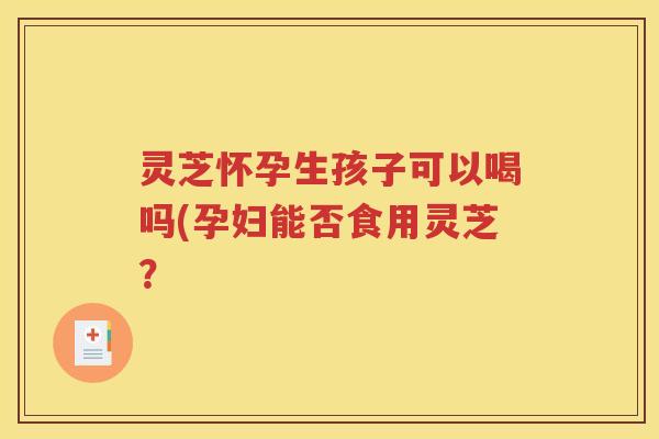灵芝怀孕生孩子可以喝吗(孕妇能否食用灵芝? 灵芝怀孕生孩子可以喝吗(孕妇能否食用灵芝?