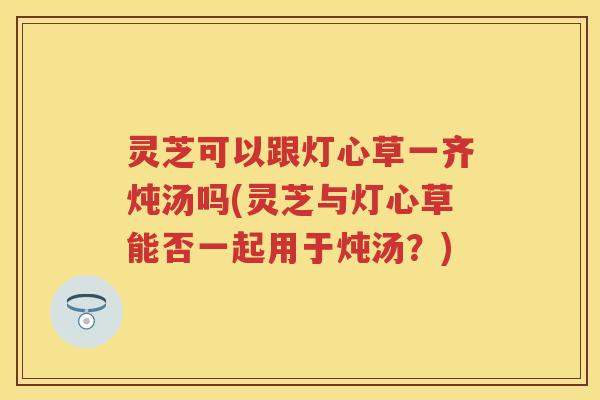 灵芝可以跟灯心草一齐炖汤吗(灵芝与灯心草能否一起用于炖汤?) 灵芝可以跟灯心草一齐炖汤吗(灵芝与灯心草能否一起用于炖汤?)