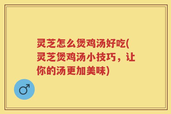 灵芝怎么煲鸡汤好吃(灵芝煲鸡汤小技巧，让你的汤更加美味)