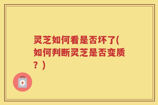 灵芝如何看是否坏了(如何判断灵芝是否变质？)