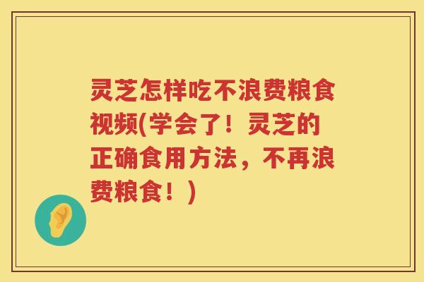 灵芝怎样吃不浪费粮食视频(学会了！灵芝的正确食用方法，不再浪费粮食！)