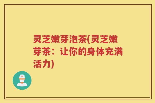 灵芝嫩芽泡茶(灵芝嫩芽茶：让你的身体充满活力)