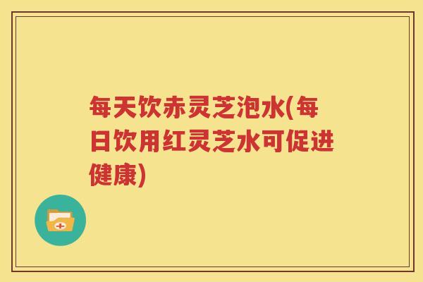 每天饮赤灵芝泡水(每日饮用红灵芝水可促进健康)