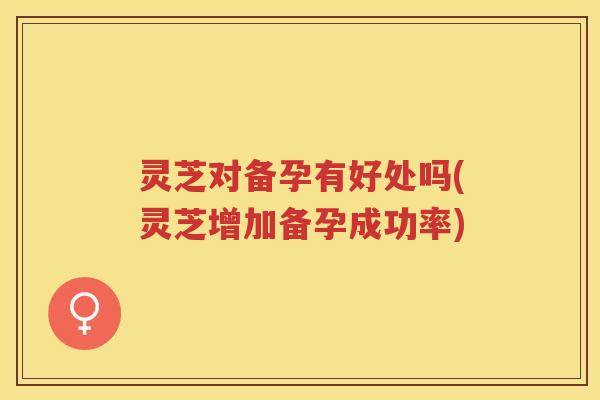 灵芝对备孕有好处吗(灵芝增加备孕成功率)