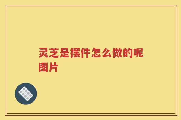 灵芝是摆件怎么做的呢图片 灵芝是摆件怎么做的呢图片