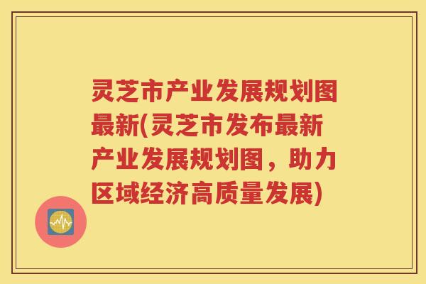灵芝市产业发展规划图新(灵芝市发布新产业发展规划图，助力区域经济高质量发展)