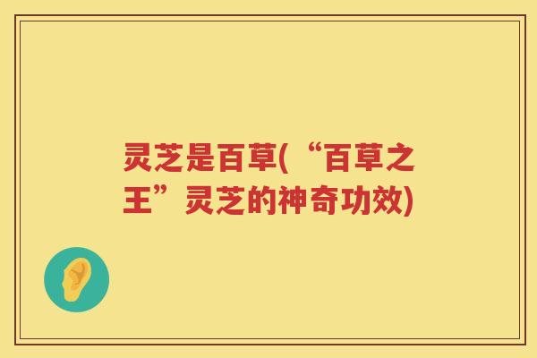灵芝是百草(“百草之王”灵芝的神奇功效)
