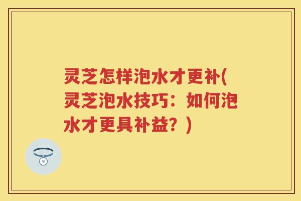 灵芝怎样泡水才更补(灵芝泡水技巧:如何泡水才更具补益?) 灵芝怎样泡水才更补(灵芝泡水技巧:如何泡水才更具补益?)
