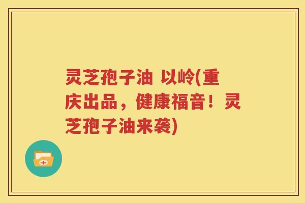 灵芝孢子油 以岭(重庆出品，健康福音！灵芝孢子油来袭)