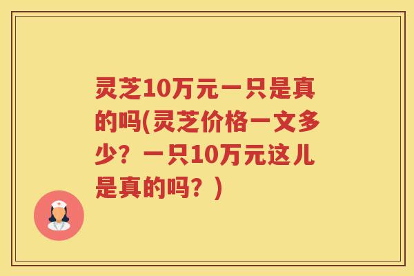 灵芝10万元一只是真的吗(灵芝价格一文多少？一只10万元这儿是真的吗？)