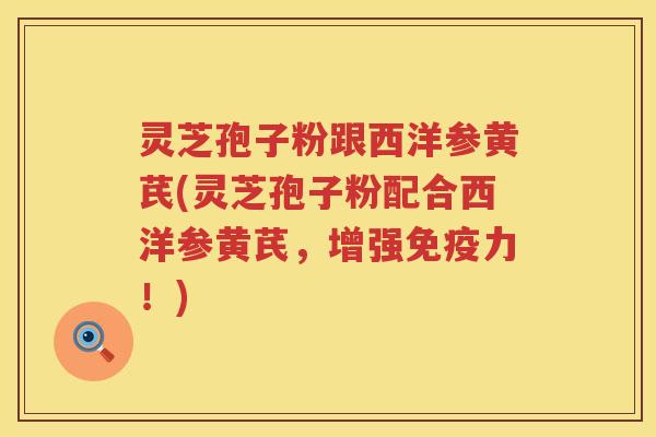 灵芝孢子粉跟西洋参黄芪(灵芝孢子粉配合西洋参黄芪，增强免疫力！)