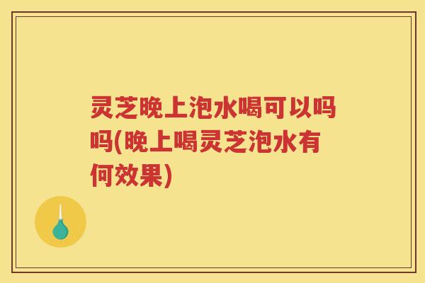 灵芝晚上泡水喝可以吗吗(晚上喝灵芝泡水有何效果)