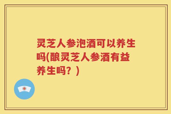灵芝人参泡酒可以养生吗(酿灵芝人参酒有益养生吗？)