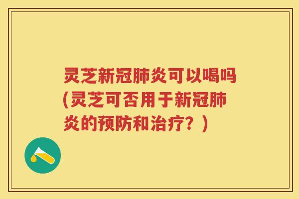 灵芝新冠炎可以喝吗(灵芝可否用于新冠炎的和？)