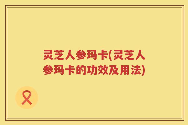 灵芝人参玛卡(灵芝人参玛卡的功效及用法) 灵芝人参玛卡(灵芝人参玛卡的功效及用法)