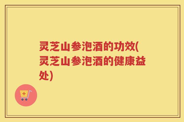 灵芝山参泡酒的功效(灵芝山参泡酒的健康益处)