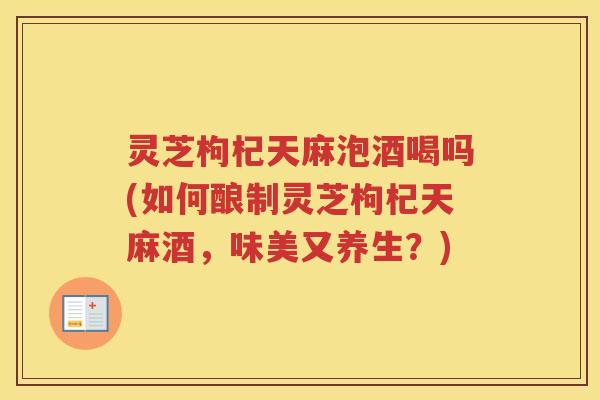 灵芝枸杞天麻泡酒喝吗(如何酿制灵芝枸杞天麻酒,味美又养生?) 灵芝枸杞天麻泡酒喝吗(如何酿制灵芝枸杞天麻酒,味美又养生?)