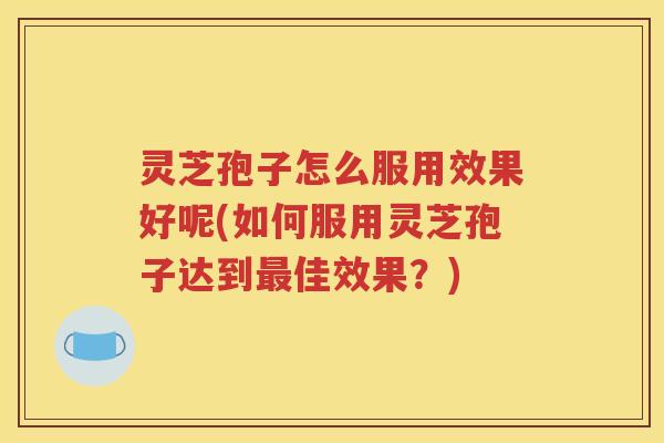 灵芝孢子怎么服用效果好呢(如何服用灵芝孢子达到佳效果？)