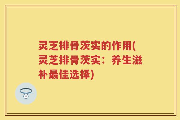灵芝排骨茨实的作用(灵芝排骨茨实：养生滋补佳选择)