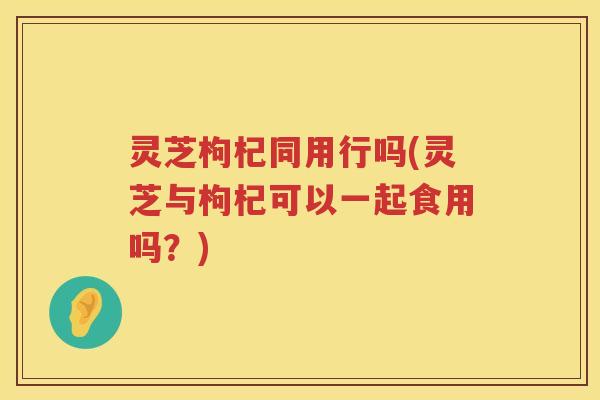 灵芝枸杞同用行吗(灵芝与枸杞可以一起食用吗?) 灵芝枸杞同用行吗(灵芝与枸杞可以一起食用吗?)