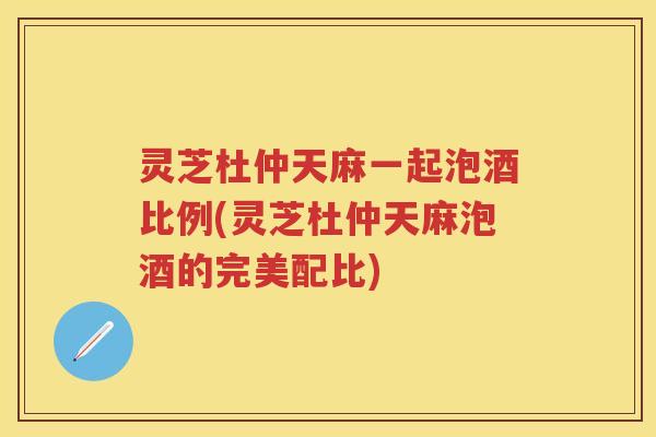 灵芝杜仲天麻一起泡酒比例(灵芝杜仲天麻泡酒的完美配比)