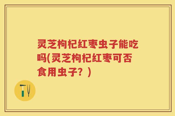 灵芝枸杞红枣虫子能吃吗(灵芝枸杞红枣可否食用虫子？)