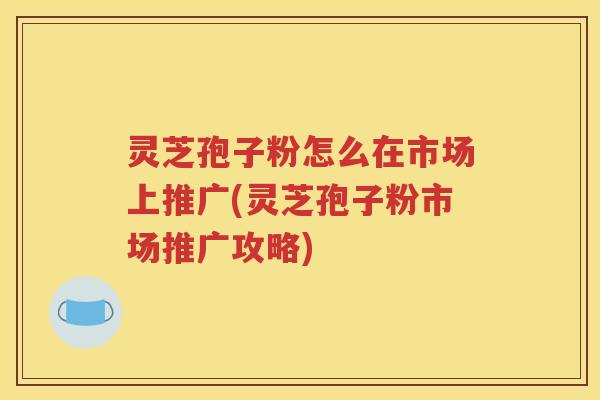 灵芝孢子粉怎么在市场上推广(灵芝孢子粉市场推广攻略) 灵芝孢子粉怎么在市场上推广(灵芝孢子粉市场推广攻略)