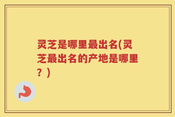 灵芝是哪里出名(灵芝出名的产地是哪里？)