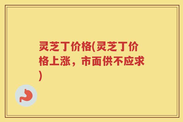 灵芝丁价格(灵芝丁价格上涨，市面供不应求)