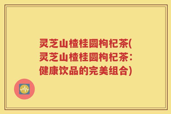 灵芝山楂桂圆枸杞茶(灵芝山楂桂圆枸杞茶:健康饮品的完美组合) 灵芝山楂桂圆枸杞茶(灵芝山楂桂圆枸杞茶:健康饮品的完美组合)