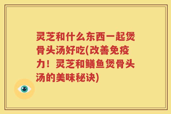 灵芝和什么东西一起煲骨头汤好吃(改善免疫力！灵芝和鳝鱼煲骨头汤的美味秘诀)